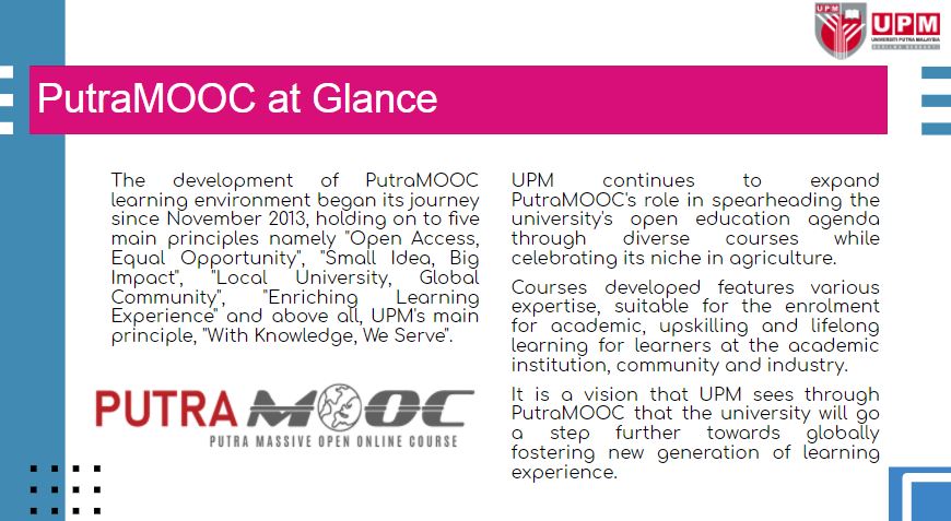 UPM continues to expand PutraMOOC's role in spearheading the university's open education agenda through diverse courses while celebrating its niche in agriculture.  Courses developed features various expertise, suitable for the enrolment for academic, upskilling and lifelong learning for learners at the academic institution, community and industry.  It is a vision that UPM sees through PutraMOOC that the university will go a step further towards globally fostering new generation of learning experience.